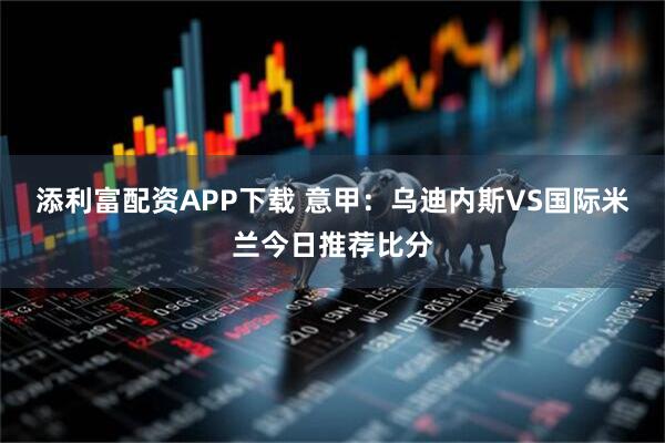 添利富配资APP下载 意甲：乌迪内斯VS国际米兰今日推荐比分