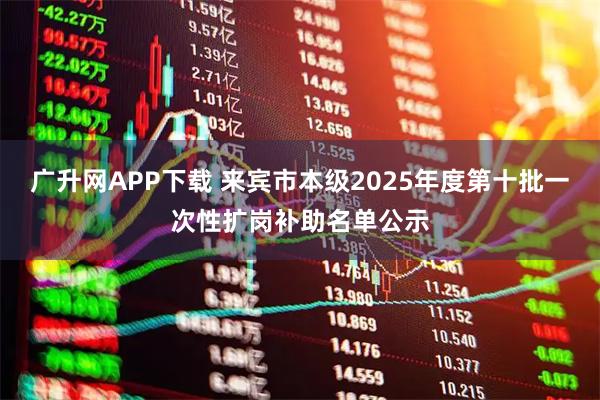 广升网APP下载 来宾市本级2025年度第十批一次性扩岗补助名单公示