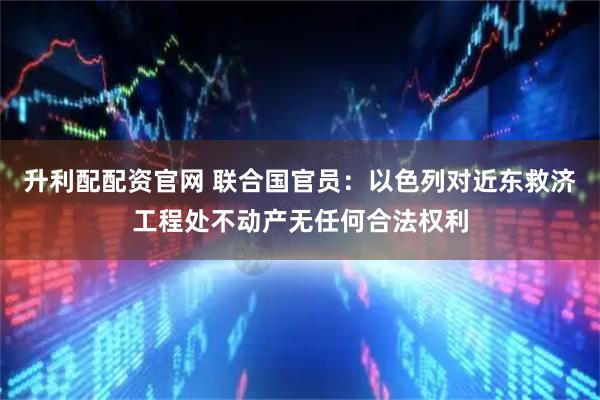 升利配配资官网 联合国官员：以色列对近东救济工程处不动产无任何合法权利