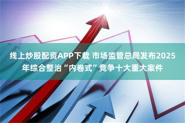 线上炒股配资APP下载 市场监管总局发布2025年综合整治“内卷式”竞争十大重大案件