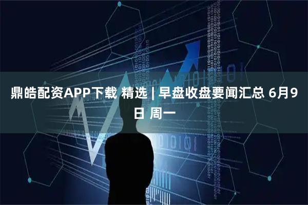 鼎皓配资APP下载 精选 | 早盘收盘要闻汇总 6月9日 周一