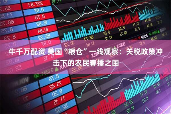 牛千万配资 美国“粮仓”一线观察：关税政策冲击下的农民春播之困