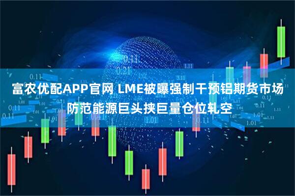 富农优配APP官网 LME被曝强制干预铝期货市场 防范能源巨头挟巨量仓位轧空
