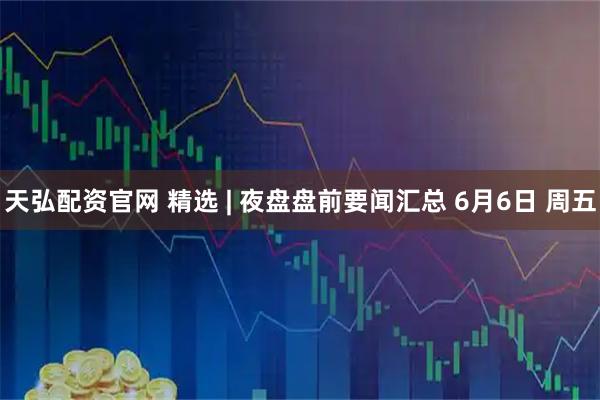 天弘配资官网 精选 | 夜盘盘前要闻汇总 6月6日 周五