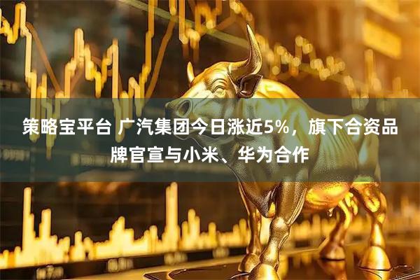 策略宝平台 广汽集团今日涨近5%，旗下合资品牌官宣与小米、华为合作