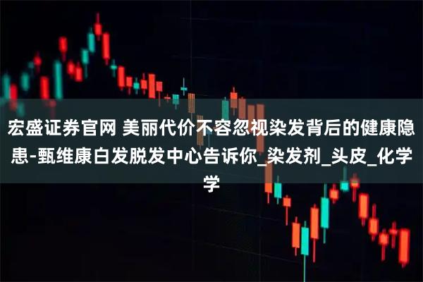 宏盛证券官网 美丽代价不容忽视染发背后的健康隐患-甄维康白发脱发中心告诉你_染发剂_头皮_化学