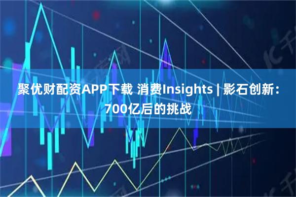 聚优财配资APP下载 消费Insights | 影石创新：700亿后的挑战