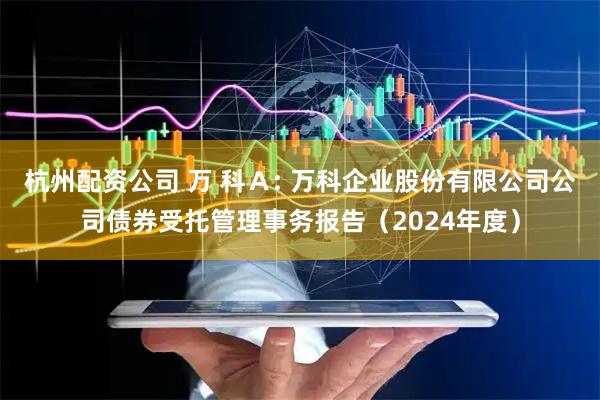杭州配资公司 万 科A: 万科企业股份有限公司公司债券受托管理事务报告(2024年度)