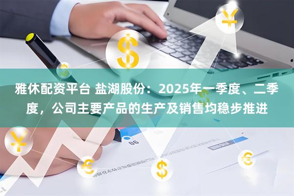 雅休配资平台 盐湖股份：2025年一季度、二季度，公司主要产品的生产及销售均稳步推进