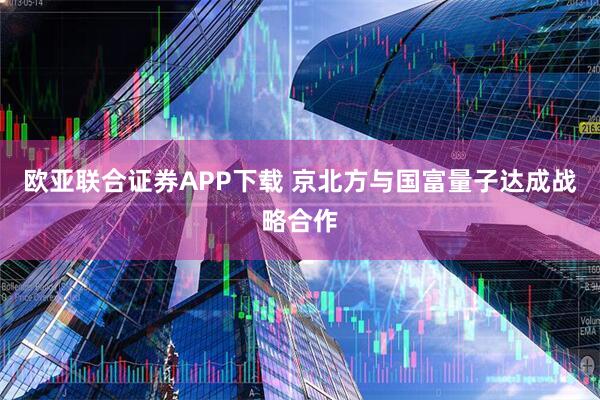 欧亚联合证券APP下载 京北方与国富量子达成战略合作
