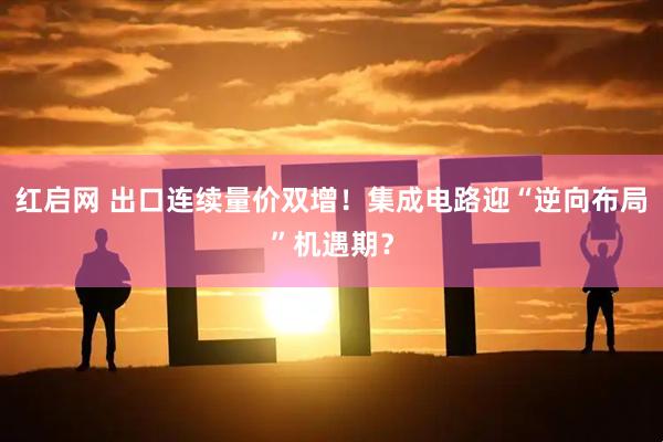 红启网 出口连续量价双增！集成电路迎“逆向布局”机遇期？