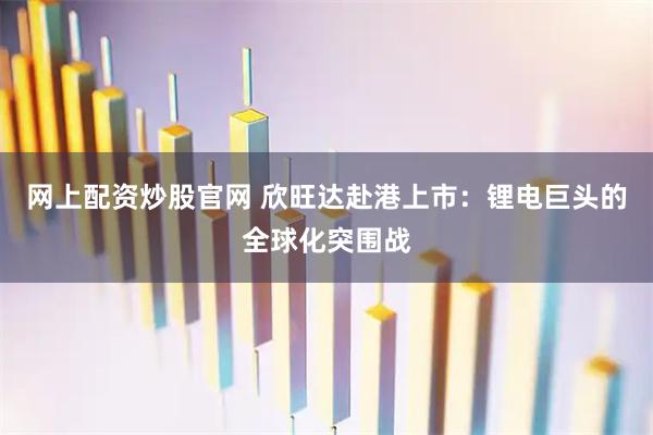 网上配资炒股官网 欣旺达赴港上市：锂电巨头的全球化突围战