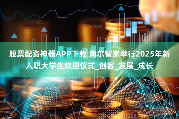 股票配资神器APP下载 海尔智家举行2025年新入职大学生欢迎仪式_创客_发展_成长