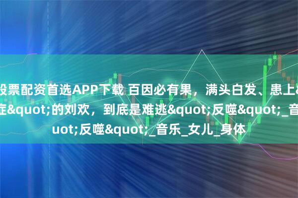 股票配资首选APP下载 百因必有果，满头白发、患上"不死癌症"的刘欢，到底是难逃"反噬"_音乐_女儿_身体