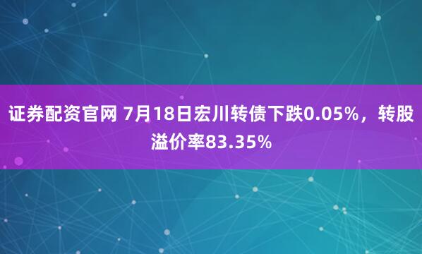 证券配资官网 7月18日宏川转债下跌0.05%，转股溢价率83.35%