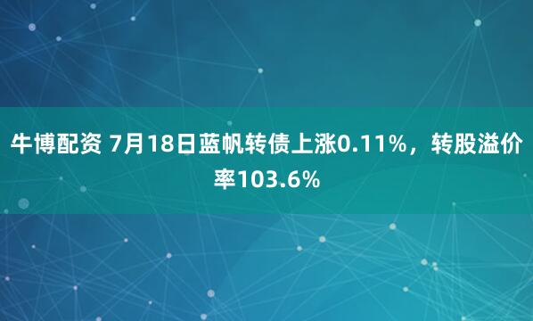 牛博配资 7月18日蓝帆转债上涨0.11%，转股溢价率103.6%