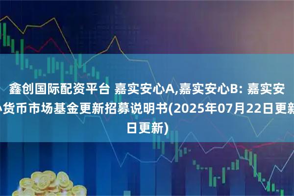 鑫创国际配资平台 嘉实安心A,嘉实安心B: 嘉实安心货币市场基金更新招募说明书(2025年07月22日更新)
