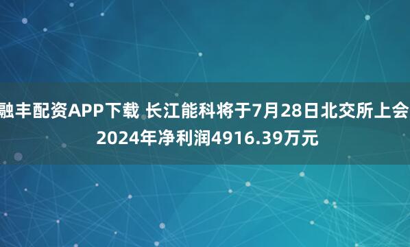融丰配资APP下载 长江能科将于7月28日北交所上会, 2024年净利润4916.39万元