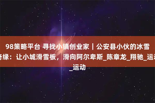 98策略平台 寻找小镇创业家｜公安县小伙的冰雪奇缘：让小城滑雪板，滑向阿尔卑斯_陈章龙_翔驰_运动