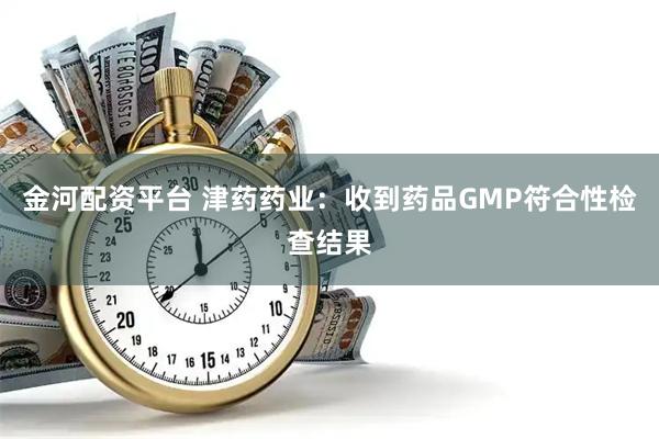 金河配资平台 津药药业：收到药品GMP符合性检查结果