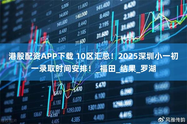 港股配资APP下载 10区汇总！2025深圳小一初一录取时间安排！_福田_结果_罗湖