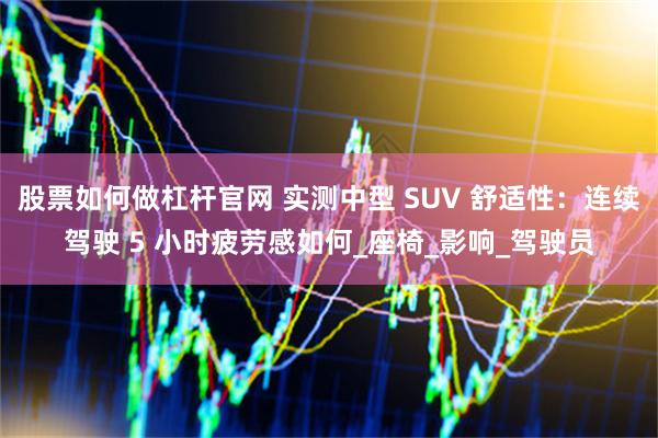 股票如何做杠杆官网 实测中型 SUV 舒适性：连续驾驶 5 小时疲劳感如何_座椅_影响_驾驶员