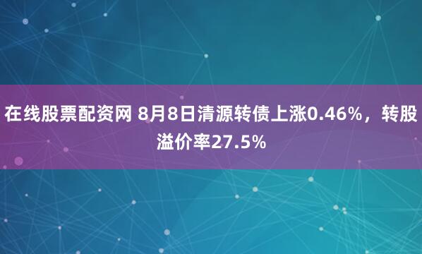 在线股票配资网 8月8日清源转债上涨0.46%，转股溢价率27.5%