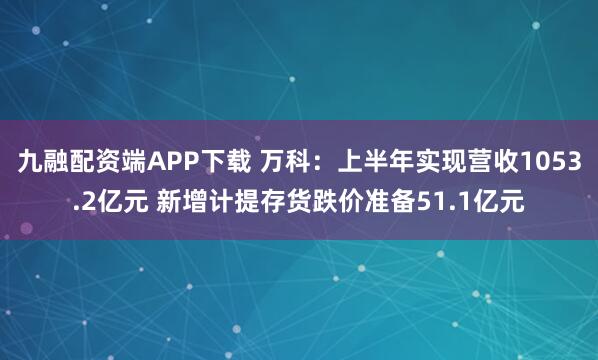 九融配资端APP下载 万科：上半年实现营收1053.2亿元 新增计提存货跌价准备51.1亿元