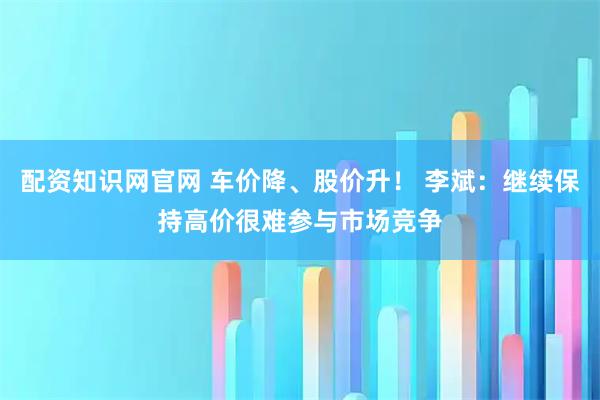 配资知识网官网 车价降、股价升！ 李斌：继续保持高价很难参与市场竞争