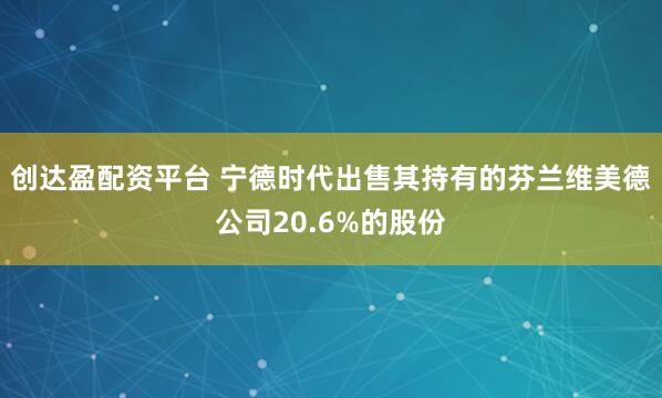 创达盈配资平台 宁德时代出售其持有的芬兰维美德公司20.6%的股份