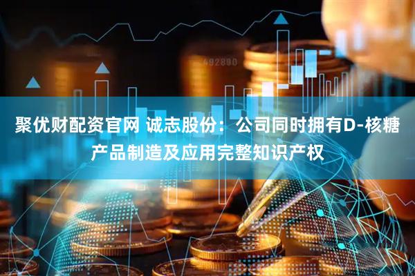 聚优财配资官网 诚志股份：公司同时拥有D-核糖产品制造及应用完整知识产权