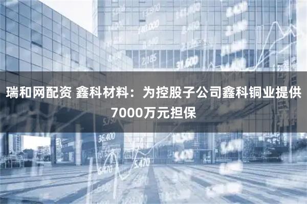 瑞和网配资 鑫科材料：为控股子公司鑫科铜业提供7000万元担保