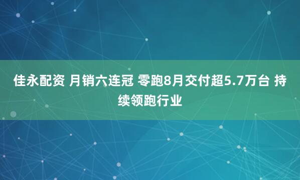 佳永配资 月销六连冠 零跑8月交付超5.7万台 持续领跑行业