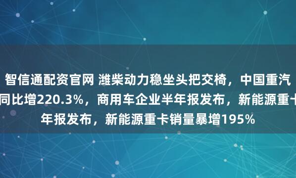 智信通配资官网 潍柴动力稳坐头把交椅，中国重汽新能源重卡销量同比增220.3%，商用车企业半年报发布，新能源重卡销量暴增195%
