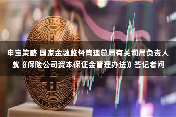 申宝策略 国家金融监督管理总局有关司局负责人就《保险公司资本保证金管理办法》答记者问