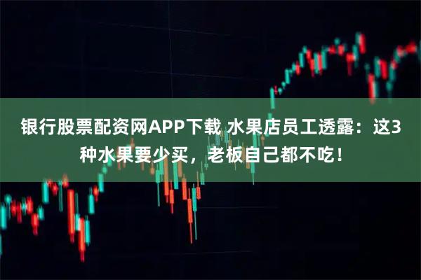 银行股票配资网APP下载 水果店员工透露：这3种水果要少买，老板自己都不吃！